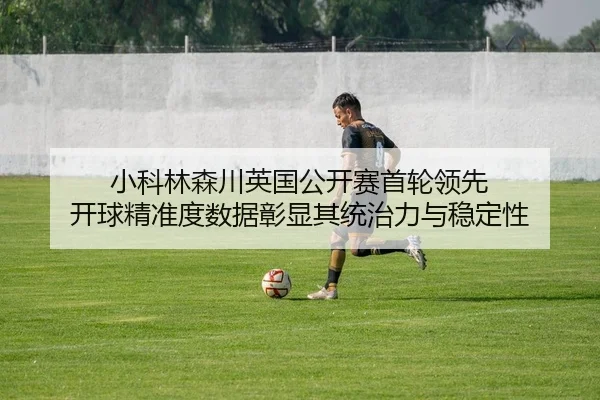 小科林森川英国公开赛首轮领先 开球精准度数据彰显其统治力与稳定性